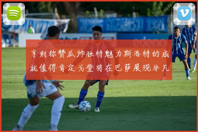 亨利称赞瓜帅独特魅力斯洛特的成就值得肯定戈登将在巴萨展现非凡才华