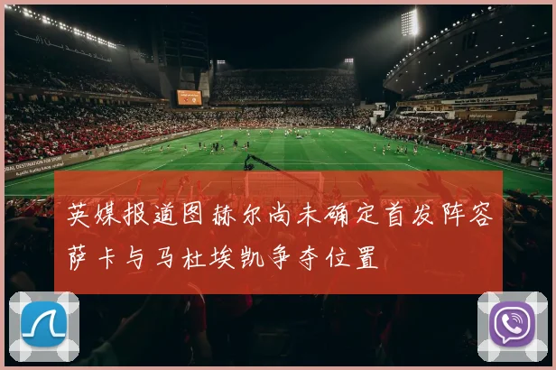 英媒报道图赫尔尚未确定首发阵容萨卡与马杜埃凯争夺位置