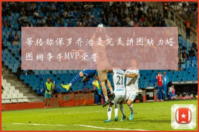 蒂格称保罗乔治是完美拼图助力塔图姆争夺MVP荣誉