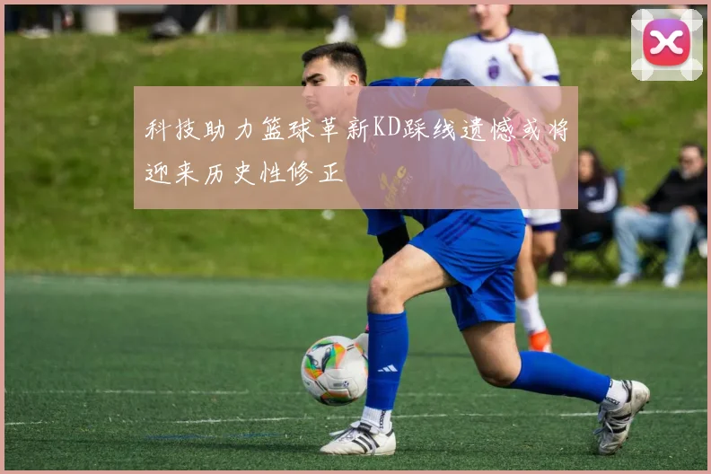 科技助力篮球革新KD踩线遗憾或将迎来历史性修正