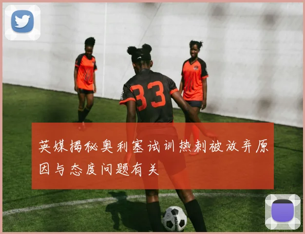 英媒揭秘奥利塞试训热刺被放弃原因与态度问题有关