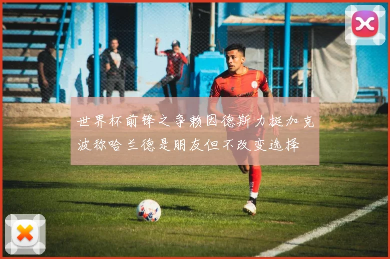 世界杯前锋之争赖因德斯力挺加克波称哈兰德是朋友但不改变选择