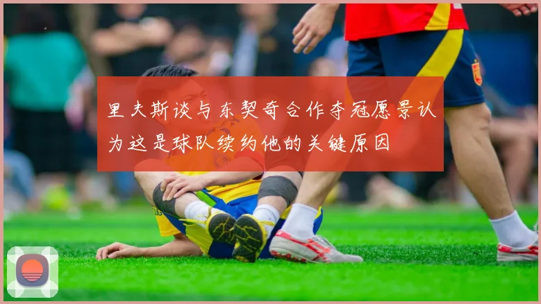 里夫斯谈与东契奇合作夺冠愿景认为这是球队续约他的关键原因