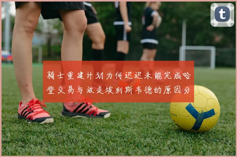 骑士重建计划为何迟迟未能完成哈登交易与放走埃利斯韦德的原因分析