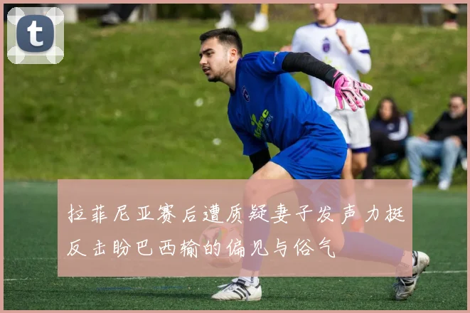拉菲尼亚赛后遭质疑妻子发声力挺反击盼巴西输的偏见与俗气