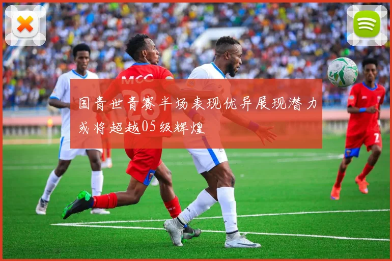 国青世青赛半场表现优异展现潜力或将超越05级辉煌