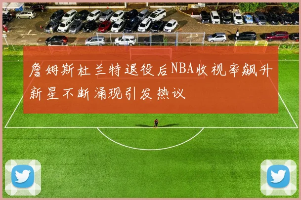 詹姆斯杜兰特退役后NBA收视率飙升新星不断涌现引发热议