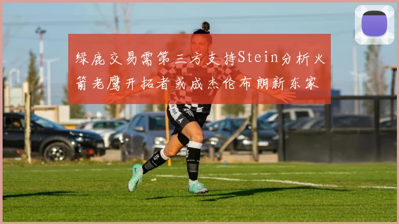 绿鹿交易需第三方支持Stein分析火箭老鹰开拓者或成杰伦布朗新东家